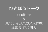 ひとぼうトーク locofrank＆ 東北ライブハウス大作戦本部長 西片明人